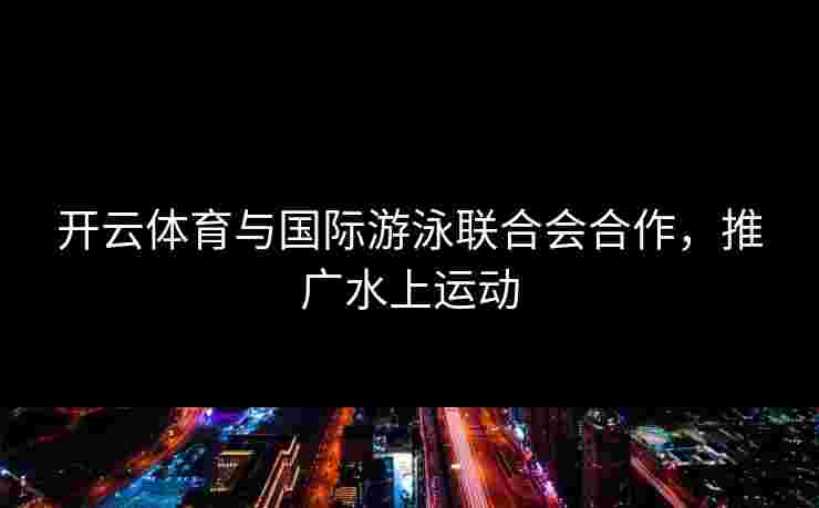 开云体育与国际游泳联合会合作，推广水上运动