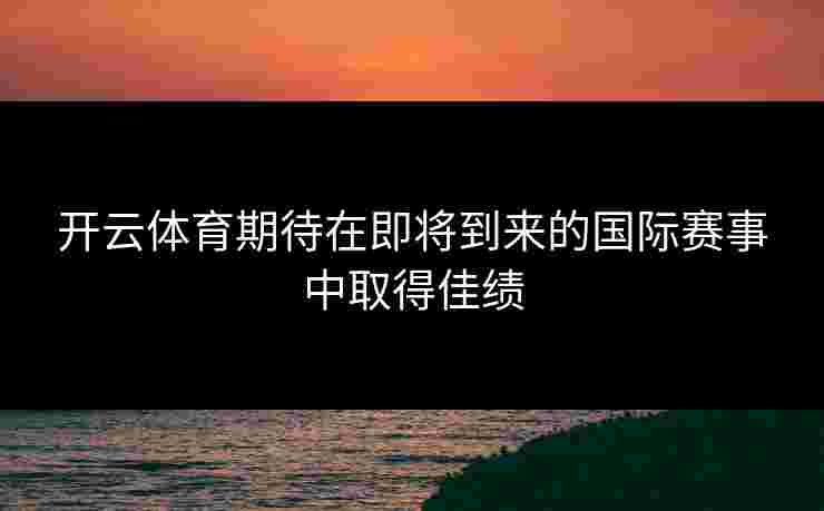 开云体育期待在即将到来的国际赛事中取得佳绩
