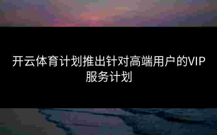 开云体育计划推出针对高端用户的VIP服务计划