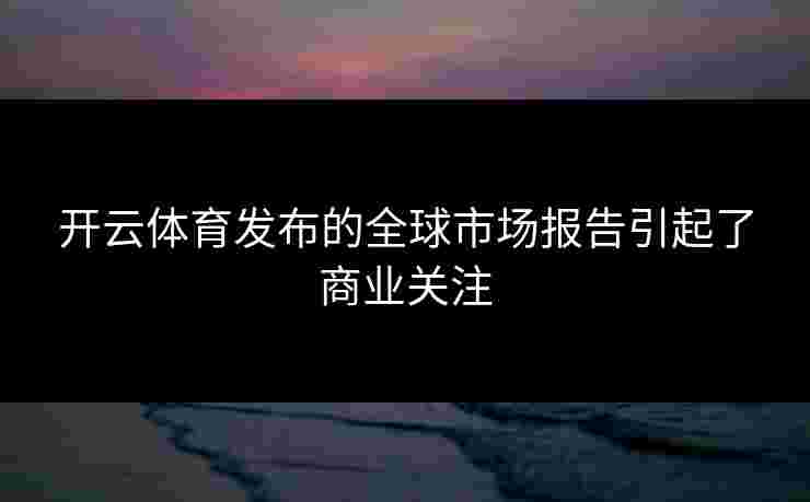 开云体育发布的全球市场报告引起了商业关注