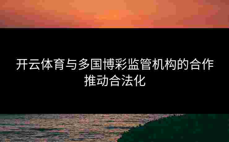 开云体育与多国博彩监管机构的合作推动合法化